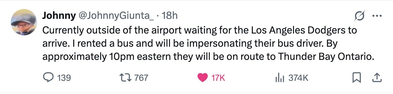 Johnny @JohnnyGiunta_. 18h ... Currently outside of the airport waiting for the Los Angeles Dodgers to arrive. I rented a bus and will be impersonating their bus driver. By approximately 10pm eastern they will be on route to Thunder Bay Ontario. 139 767 17K 374K