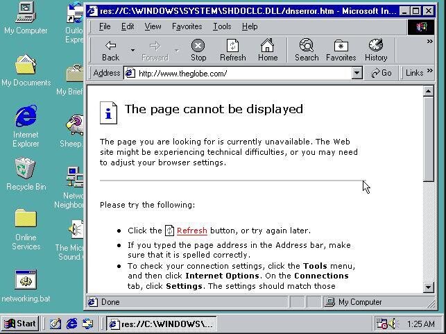 res://C:AWINDOWSASYSTEMSHDOCLC.DLL/dnserror.htm - Microsoft In... x File Edit View Favorites Tools Help My Computer Outlo E xpre x Back Forward Stop Refresh Home Search Favorites History Address http://www.theglobe.com/ Go Links My Documents My Brief The page cannot be displayed e i Internet Explorer The page you are looking for is currently unavailable. The Web Sheep site might be experiencing technical difficulties, or you may need to adjust your browser settings. Recycle Bin Netwo Neighbor Please try the following: Click the Refresh button, or try again later. Online If you typed the page address in the Address bar, make Services The Mici sure that
