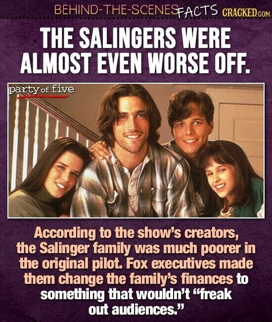 BEHIND-THE-SCENES FACTS CRACKED.COM THE SALINGERS WERE ALMOST EVEN WORSE OFF. party of five According to the show's creators, the Salinger family was much poorer in the original pilot. Fox executives made them change the family's finances to something that wouldn't freak out audiences.