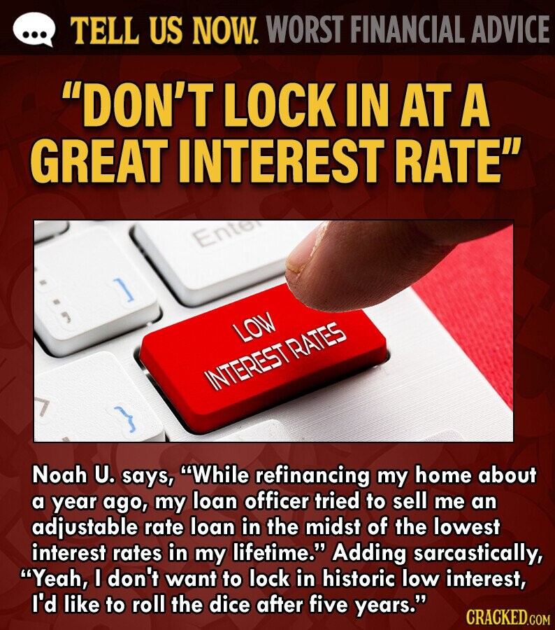 ... TELL US NOW. WORST FINANCIAL ADVICE DON'T LOCK IN AT A GREAT INTEREST RATE Ente ] LOW INTEREST RATES Noah U. says, While refinancing my home about a year ago, my loan officer tried to sell me an adjustable rate loan in the midst of the lowest interest rates in my lifetime. Adding sarcastically, Yeah, I don't want to lock in historic low interest, I'd like to roll the dice after five years. CRACKED.COM