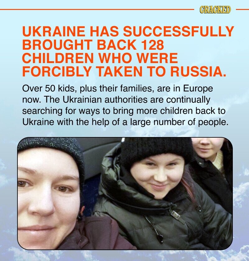 CRACKED UKRAINE HAS SUCCESSFULLY BROUGHT BACK 128 CHILDREN WHO WERE FORCIBLY TAKEN TO RUSSIA. Over 50 kids, plus their families, are in Europe now. The Ukrainian authorities are continually searching for ways to bring more children back to Ukraine with the help of a large number of people.