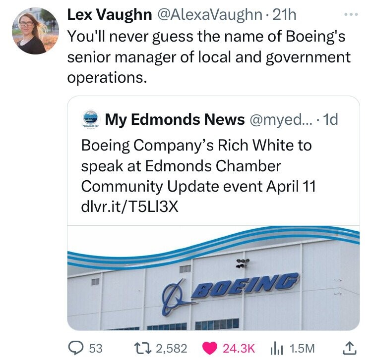 Lex Vaughn @AlexaVaughn 2 21h ... You'll never guess the name of Boeing's senior manager of local and government operations. - My Edmonds News @myed... 1d Boeing Company's Rich White to speak at Edmonds Chamber Community Update event April 11 dlvr.it/T5LI3X BOEING 53 2,582 24.3K 1.5M 