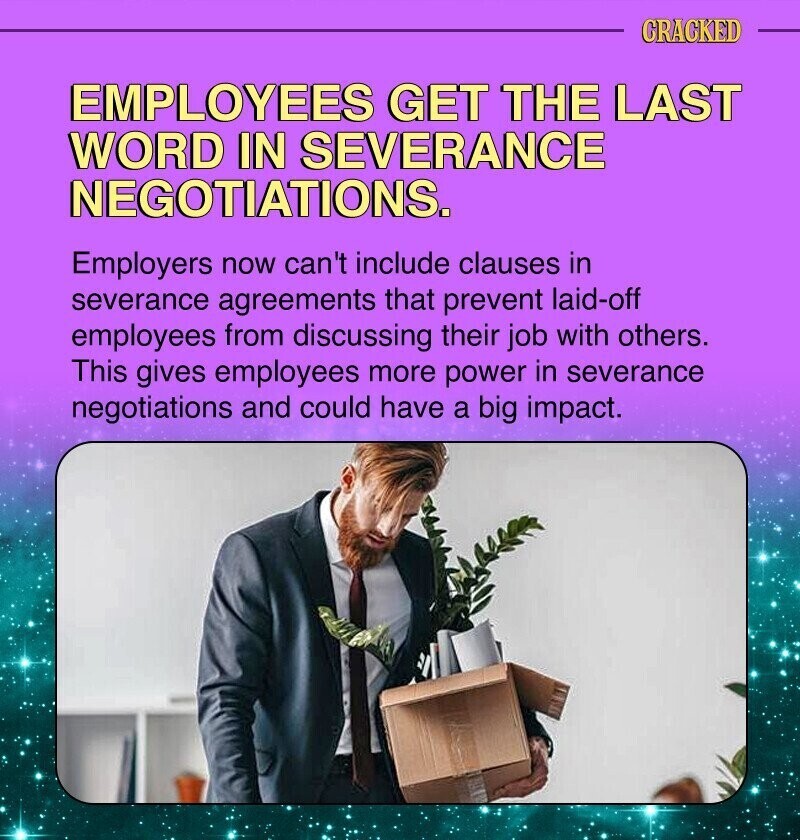 CRACKED EMPLOYEES GET THE LAST WORD IN SEVERANCE NEGOTIATIONS. Employers now can't include clauses in severance agreements that prevent laid-off employees from discussing their job with others. This gives employees more power in severance negotiations and could have a big impact.