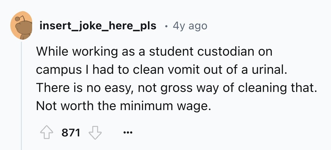 insert_joke_here_pls в 4y ago While working as a student custodian on campus I had to clean vomit out of a urinal. There is no easy, not gross way of cleaning that. Not worth the minimum wage. 871 ...