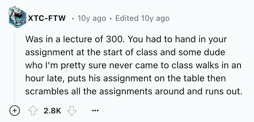 XTC-FTW 10y ago e Edited 10y ago Was in a lecture of 300. You had to hand in your assignment at the start of class and some dude who I'm pretty sure never came to class walks in an hour late, puts his assignment on the table then scrambles all the assignments around and runs out. + 2.8K ...