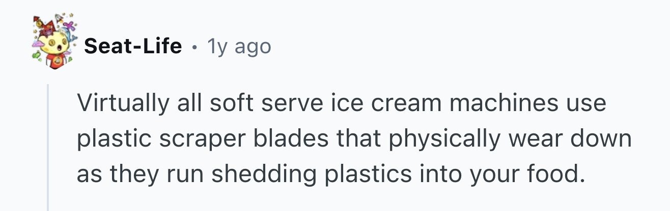 Seat-Life . 1y ago Virtually all soft serve ice cream machines use plastic scraper blades that physically wear down as they run shedding plastics into your food.
