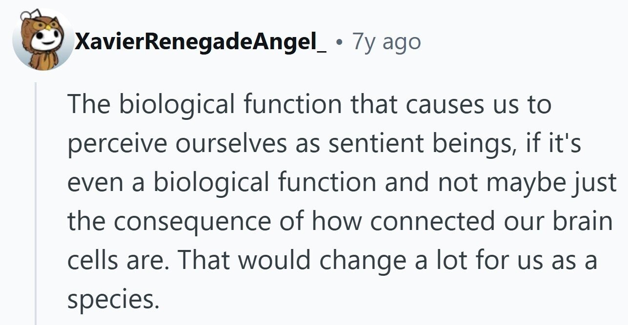 XavierRenegadeAngel_. 7y ago The biological function that causes us to perceive ourselves as sentient beings, if it's even a biological function and not maybe just the consequence of how connected our brain cells are. That would change a lot for us as a species.