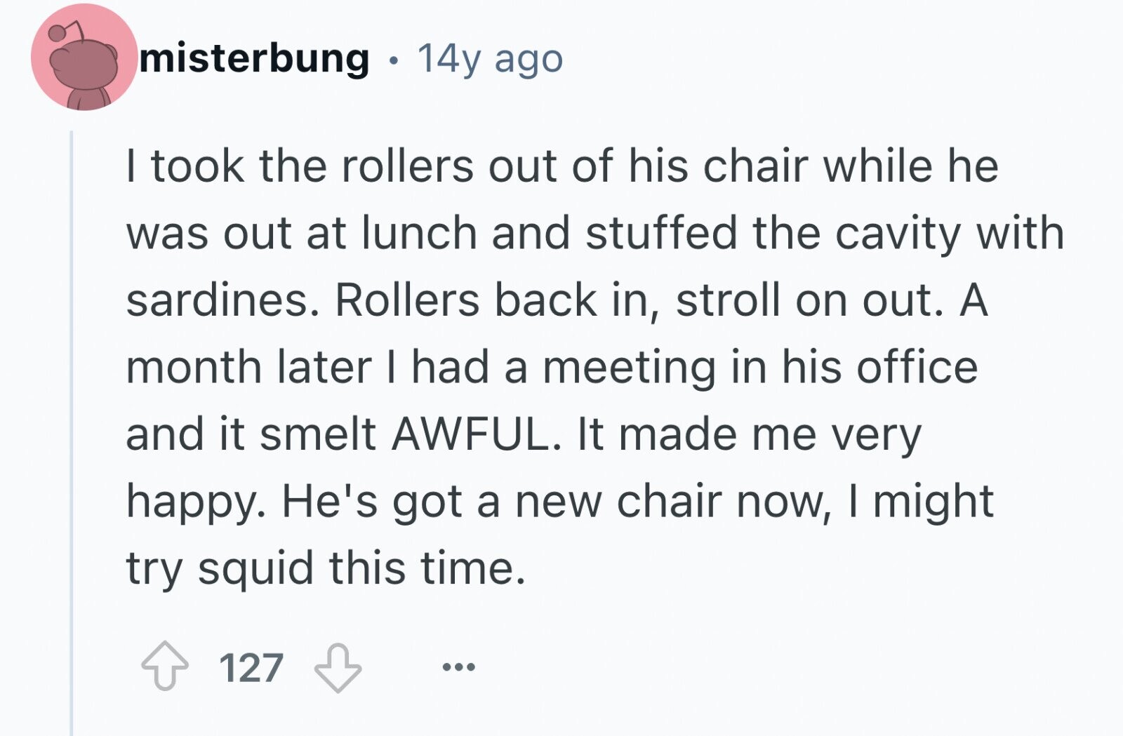 misterbung 14y ago I took the rollers out of his chair while he was out at lunch and stuffed the cavity with sardines. Rollers back in, stroll on out. A month later | had a meeting in his office and it smelt AWFUL. It made me very happy. He's got a new chair now, I might try squid this time. 127 ...