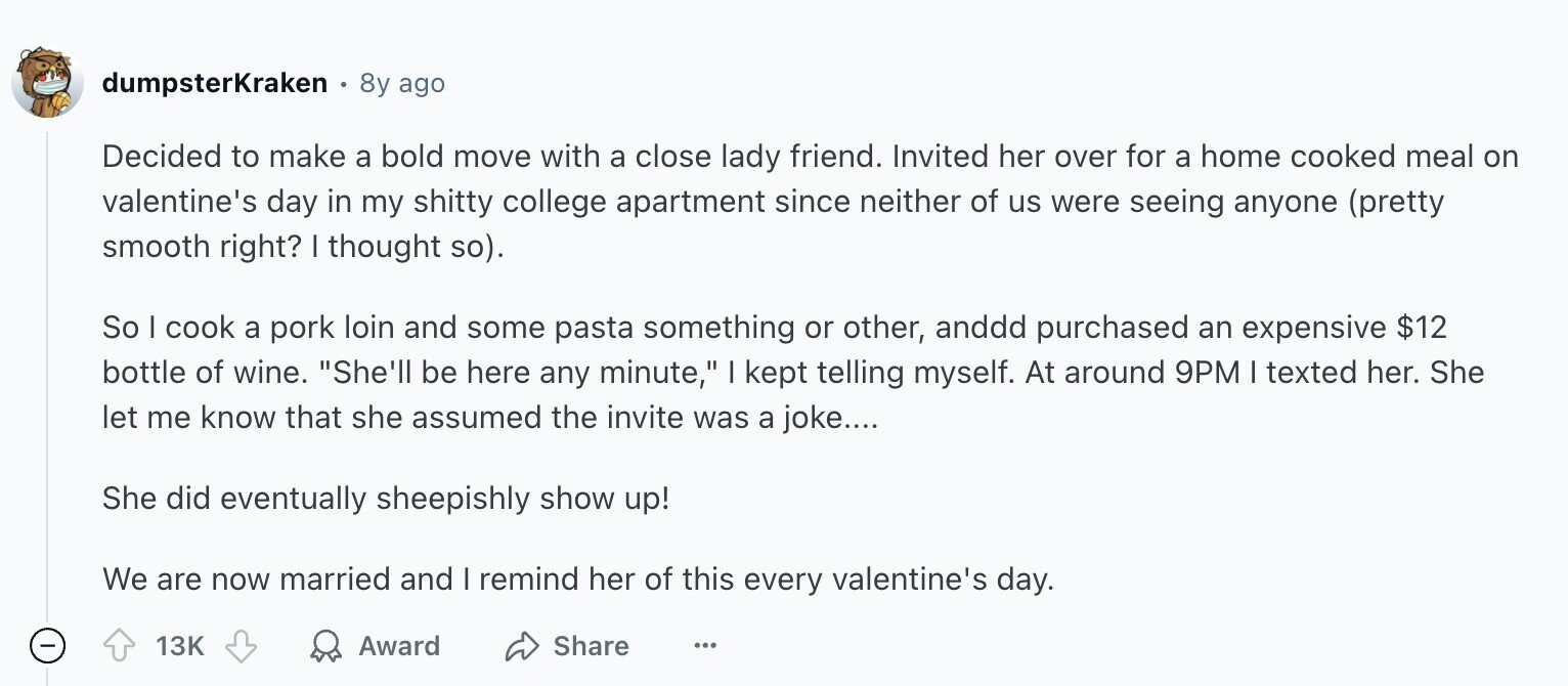 dumpsterKraken 8y ago Decided to make a bold move with a close lady friend. Invited her over for a home cooked meal on valentine's day in my shitty college apartment since neither of us were seeing anyone (pretty smooth right? I thought so). So I cook a pork loin and some pasta something or other, anddd purchased an expensive $12 bottle of wine. She'll be here any minute, I kept telling myself. At around 9PM I texted her. She let me know that she assumed the invite was a joke.... She did eventually sheepishly show up! We are now married