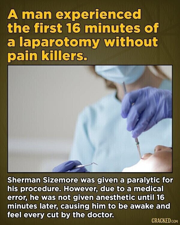 A man experienced the first 16 minutes of a laparotomy without pain killers. Sherman Sizemore was given a paralytic for his procedure. However, due to a medical error, he was not given anesthetic until 16 minutes later, causing him to be awake and feel every cut by the doctor. CRACKED.COM