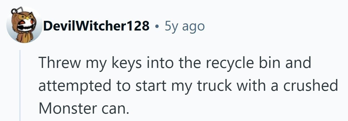 DevilWitcher128 . 5y ago Threw my keys into the recycle bin and attempted to start my truck with a crushed Monster can.
