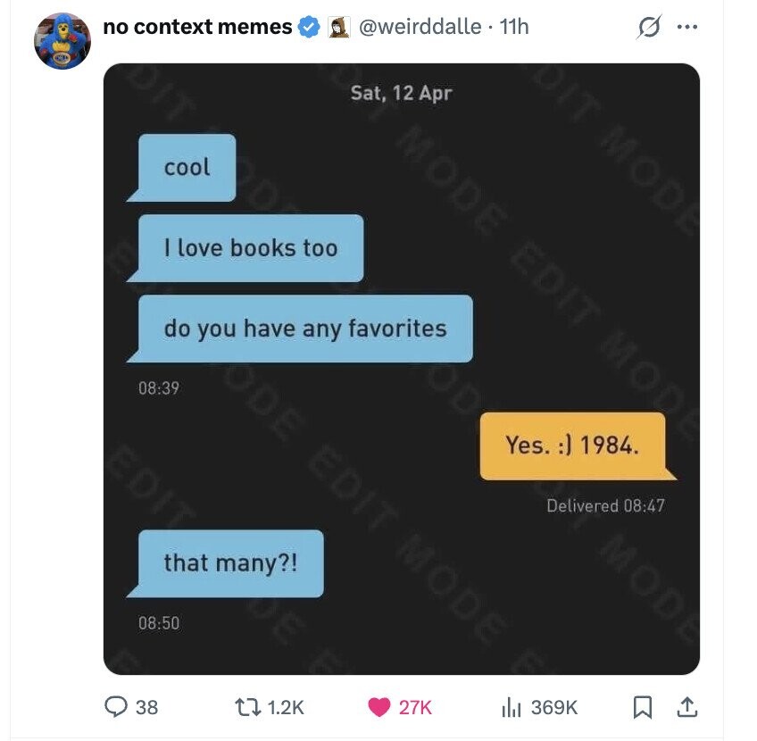 no context memes @weirddalle . 11h s ... Sat, 12 Apr MODE cool DIT MODE I love books too EDIT do you have any favorites MODE ODE 08:39 Yes. :) 1984. that many?! EDIT MODE Delivered 08:47 MODE 08:50 38 1.2K 27K 369K