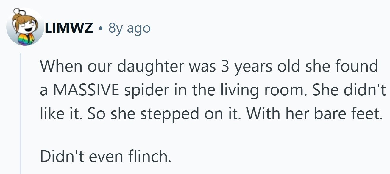 LIMWZ . 8y ago When our daughter was 3 years old she found a MASSIVE spider in the living room. She didn't like it. So she stepped on it. With her bare feet. Didn't even flinch.