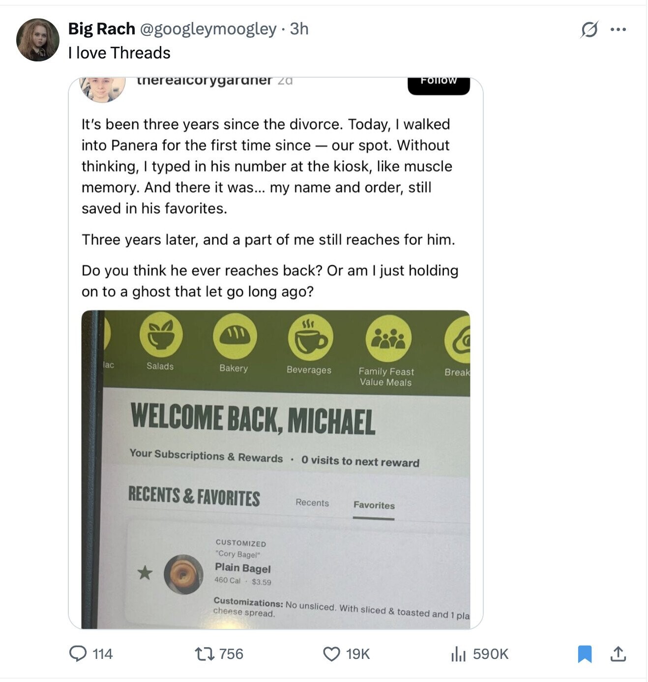 Big Rach @googleymoogley.33 S ... love Threads itnereaicorygaraner za FOLLOW It's been three years since the divorce. Today, I walked into Panera for the first time since-our spot. Without thinking, I typed in his number at the kiosk, like muscle memory. And there it was... my name and order, still saved in his favorites. Three years later, and a part of me still reaches for him. Do you think he ever reaches back? Or am just holding on to a ghost that let go long ago? lac Salads Bakery Beverages Family Feast Break Value Meals WELCOME BACK, MICHAEL Your Subscriptions