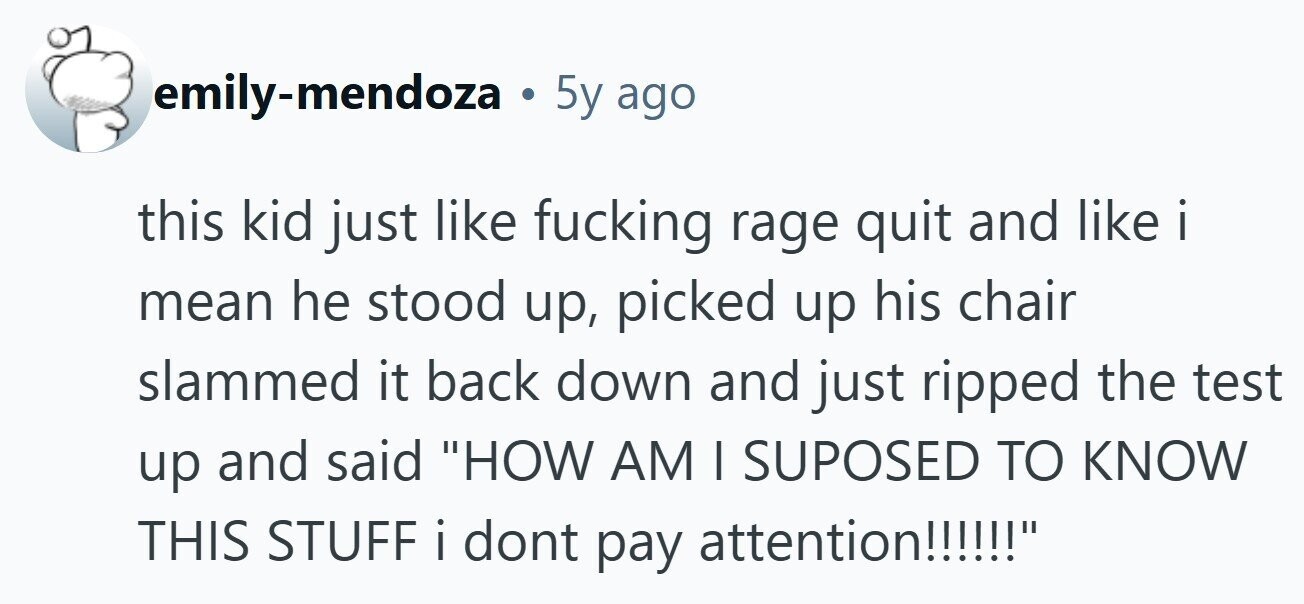emily-mendoza . 5y ago this kid just like fucking rage quit and like i mean he stood up, picked up his chair slammed it back down and just ripped the test up and said HOW AM I SUPOSED TO KNOW THIS STUFF i i dont pay attention!!!!!! 