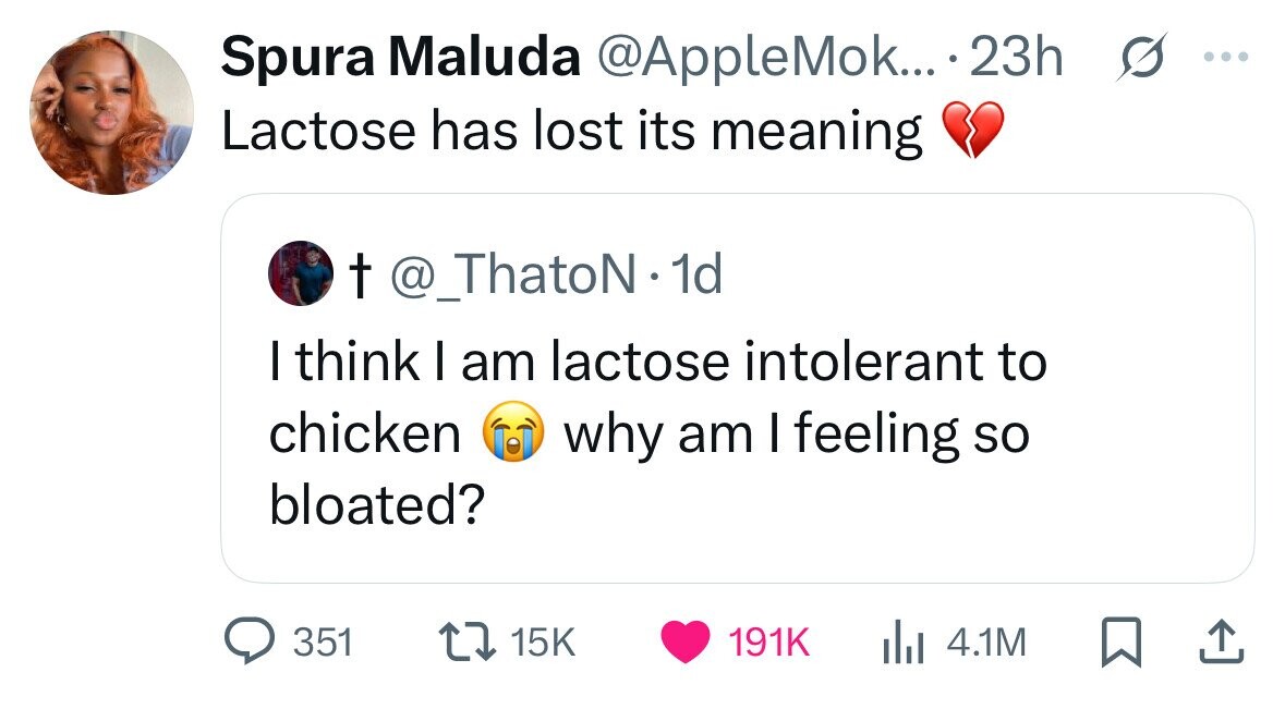 Spura Maluda @AppleMok... .23h G ... Lactose has lost its meaning t @_ThatoN.1 1d I think I am lactose intolerant to chicken why am I feeling so bloated? 351 15K 191K 4.1M 