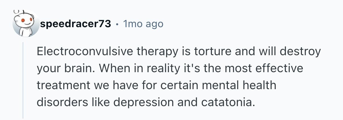 speedracer73. . 1mo ago Electroconvulsive therapy is torture and will destroy your brain. When in reality it's the most effective treatment we have for certain mental health disorders like depression and catatonia. 