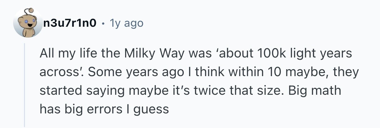 n3u7r1n0 . 1y ago All my life the Milky Way was 'about 100k light years across'. Some years ago I think within 10 maybe, they started saying maybe it's twice that size. Big math has big errors I guess