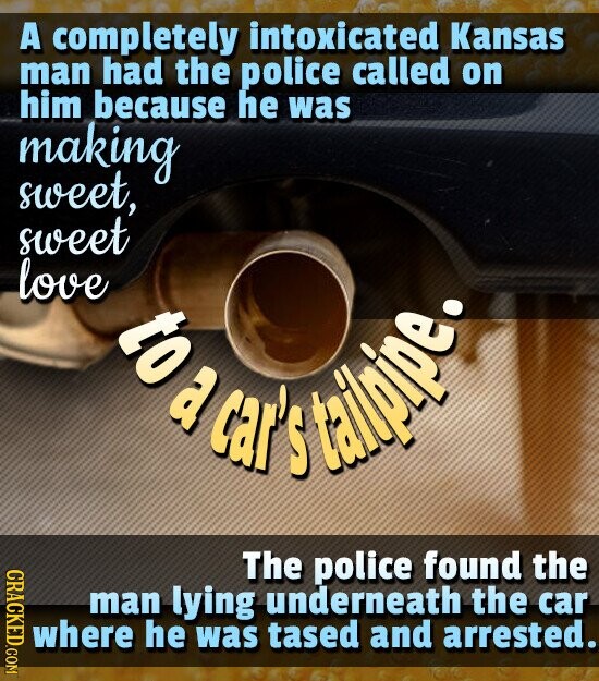 A completely intoxicated Kansas man had the police called on him because he was making sweet, sweet love to a car' tallpipe. S CRACKED.COM The police found the man lying underneath the car where he was tased and arrested.
