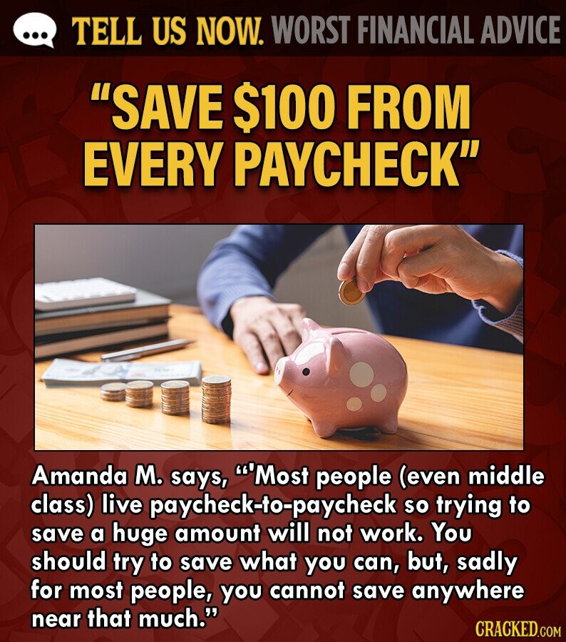 ... TELL US NOW. WORST FINANCIAL ADVICE SAVE $100 FROM EVERY PAYCHECK Amanda M. says, Most people (even middle class) live paycheck-to-paycheck so trying to save a huge amount will not work. You should try to save what you can, but, sadly for most people, you cannot save anywhere near that much. CRACKED.COM