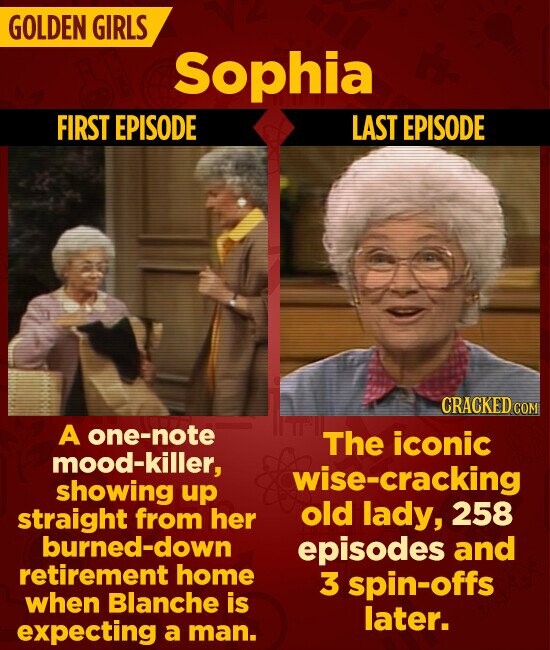GOLDEN GIRLS Sophia FIRST EPISODE LAST EPISODE CRACKED COM A one-note The iconic mood-killer, wise-cracking showing up old lady, 258 straight from her burned-down episodes and retirement home 3 spin-offs when Blanche is later. expecting a man.
