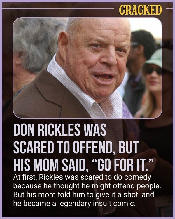 CRACKED DON RICKLES WAS SCARED TO OFFEND, BUT HIS MOM SAID, GO FOR IT. At first, Rickles was scared to do comedy because he thought he might offend people. But his mom told him to give it a shot, and he became a legendary insult comic.