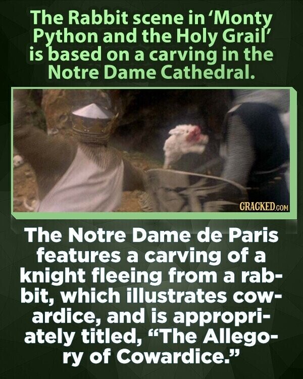 The Rabbit scene in 'Monty Python and the Holy Grail' is based on a carving in the Notre Dame Cathedral. CRACKED.COM The Notre Dame de Paris features a carving of a knight fleeing from a rab- bit, which illustrates cow- ardice, and is appropri- ately titled, The Allego- ry of Cowardice.