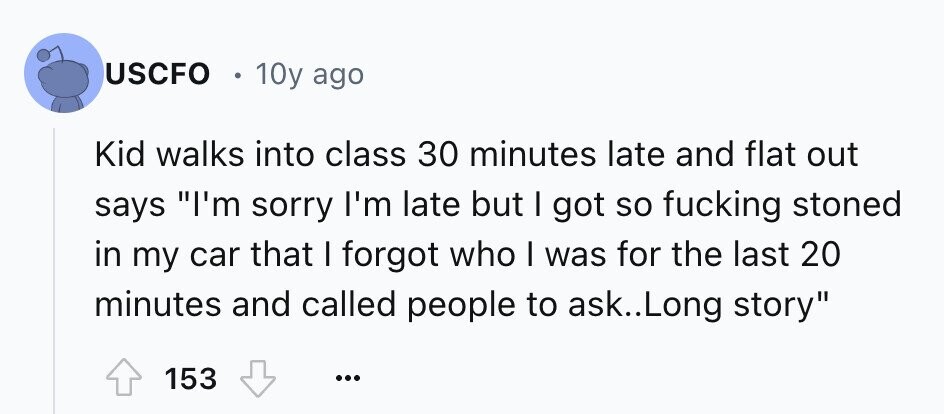 USCFO . 10y ago Kid walks into class 30 minutes late and flat out says I'm sorry I'm late but I got so fucking stoned in my car that I forgot who I was for the last 20 minutes and called people to ask.. Long story 153 ...