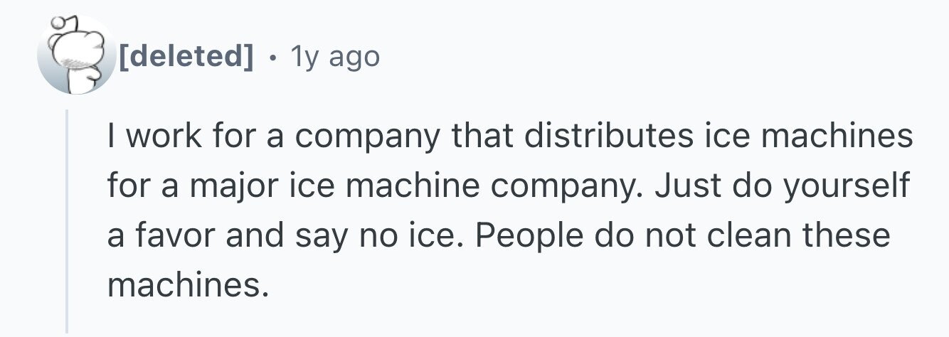 1y ago I work for a company that distributes ice machines for a major ice machine company. Just do yourself a favor and say no ice. People do not clean these machines.