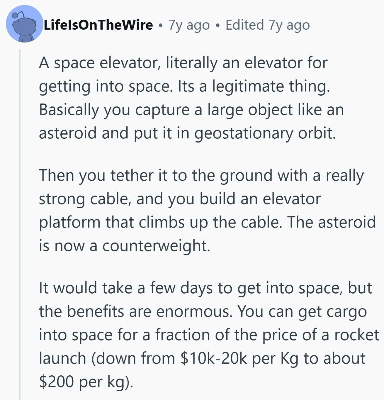 LifelsOnTheWire 7y ago Edited 7y ago A space elevator, literally an elevator for getting into space. Its a legitimate thing. Basically you capture a large object like an asteroid and put it in geostationary orbit. Then you tether it to the ground with a really strong cable, and you build an elevator platform that climbs up the cable. The asteroid is now a counterweight. It would take a few days to get into space, but the benefits are enormous. You can get cargo into space for a fraction of the price of a rocket launch (down from $10k-20k per Kg