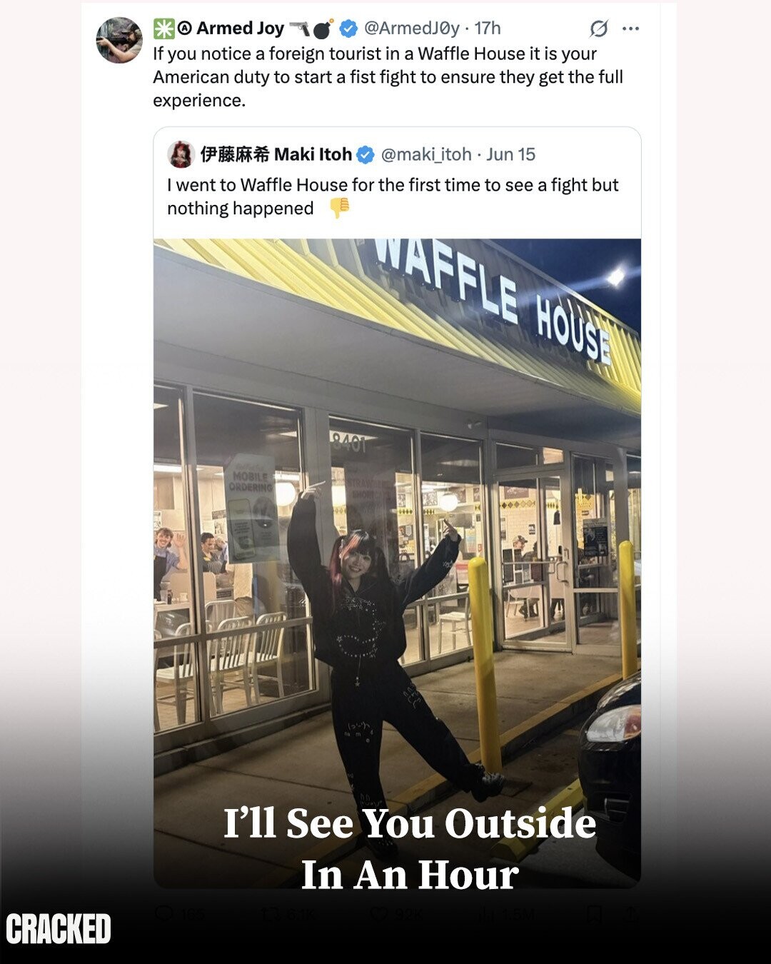 A Armed Joy @ArmedJ0y 17h O ... If you notice a foreign tourist in a Waffle House it is your American duty to start a fist fight to ensure they get the full experience. Maki Itoh @maki_itoh.. Jun 15 I went to Waffle House for the first time to see a fight but nothing happened WAFFLE HOUSE 8401 MOBILE ORDERING I'll See You Outside In An Hour CRACKED