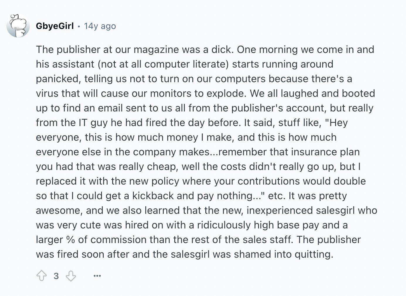 GbyeGirl 14y ago The publisher at our magazine was a dick. One morning we come in and his assistant (not at all computer literate) starts running around panicked, telling us not to turn on our computers because there's a virus that will cause our monitors to explode. We all laughed and booted up to find an email sent to us all from the publisher's account, but really from the IT guy he had fired the day before. It said, stuff like, Hey everyone, this is how much money I make, and this is how much everyone else in the company