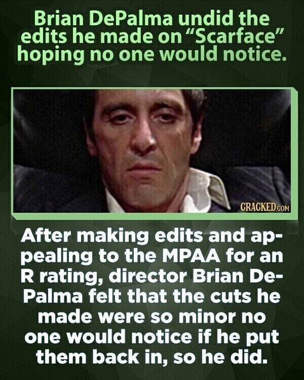 Brian DePalma undid the edits he made on Scarface hoping no one would notice. CRACKED.COM After making edits and ар- pealing to the MPAA for an R rating, director Brian De- Palma felt that the cuts he made were so minor no one would notice if he put them back in, so he did.