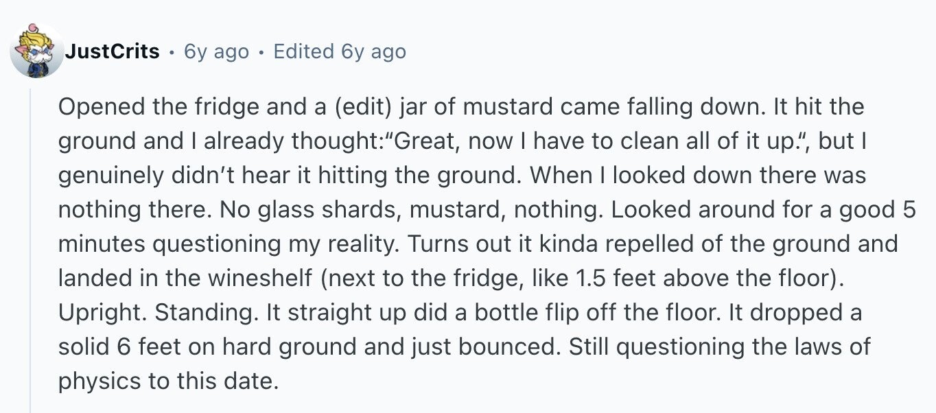 JustCrits 6y ago Edited 6y ago Opened the fridge and a (edit) jar of mustard came falling down. It hit the ground and I already thought:Great, now I have to clean all of it up., but I genuinely didn't hear it hitting the ground. When I looked down there was nothing there. No glass shards, mustard, nothing. Looked around for a good 5 minutes questioning my reality. Turns out it kinda repelled of the ground and landed in the wineshelf (next to the fridge, like 1.5 feet above the floor). Upright. Standing. It straight up did a bottle flip off