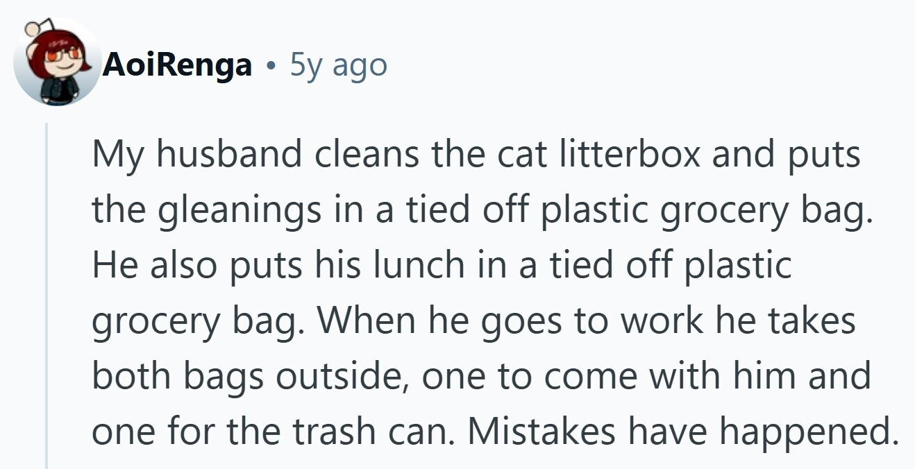 AoiRenga . 5y ago My husband cleans the cat litterbox and puts the gleanings in a tied off plastic grocery bag. Не also puts his lunch in a tied off plastic grocery bag. When he goes to work he takes both bags outside, one to come with him and one for the trash can. Mistakes have happened.