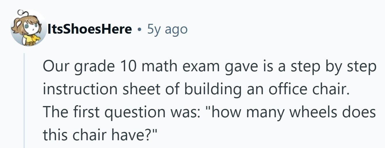 ItsShoesHere . 5y ago Our grade 10 math exam gave is a step by step instruction sheet of building an office chair. The first question was: how many wheels does this chair have? 