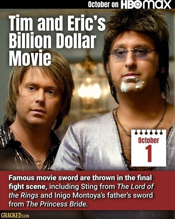 October on HBOMAX Tim and Eric's Billion Dollar Movie October 1 Famous movie sword are thrown in the final fight scene, including Sting from The Lord of the Rings and Inigo Montoya's father's sword from The Princess Bride. CRACKED.COM