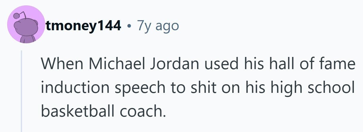 tmoney144 . 7y ago When Michael Jordan used his hall of fame induction speech to shit on his high school basketball coach. 