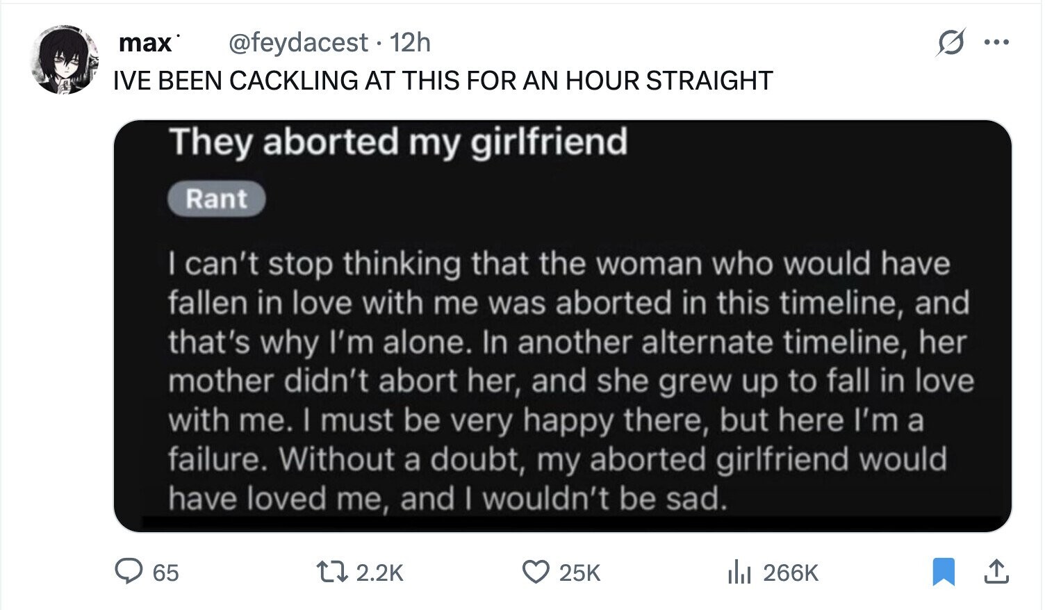 max @feydacest. 12h ... IVE BEEN CACKLING AT THIS FOR AN HOUR STRAIGHT They aborted my girlfriend Rant I can't stop thinking that the woman who would have fallen in love with me was aborted in this timeline, and that's why I'm alone. In another alternate timeline, her mother didn't abort her, and she grew up to fall in love with me. I must be very happy there, but here I'm a failure. Without a doubt, my aborted girlfriend would have loved me, and I wouldn't be sad. 65 2.2K 25K del 266K 