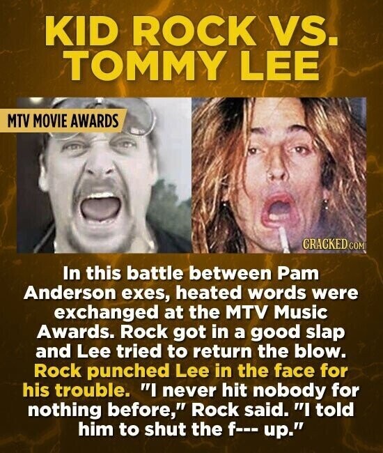 KID ROCK vs. TOMMY LEE MTV MOVIE AWARDS CRACKED COM In this battle between Pam Anderson exes, heated words were exchanged at the MTV Music Awards. Rock got in a good slap and Lee tried to return the blow. Rock punched Lee in the face for his trouble. I never hit nobody for nothing before, Rock said. I told him to shut the f--- up.