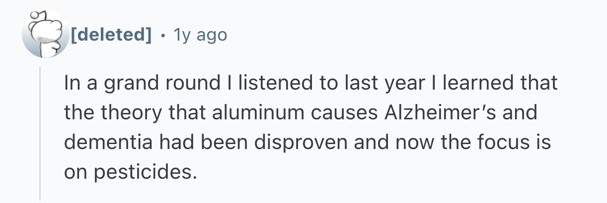1y ago In a grand round I listened to last year I learned that the theory that aluminum causes Alzheimer's and dementia had been disproven and now the focus is on pesticides.