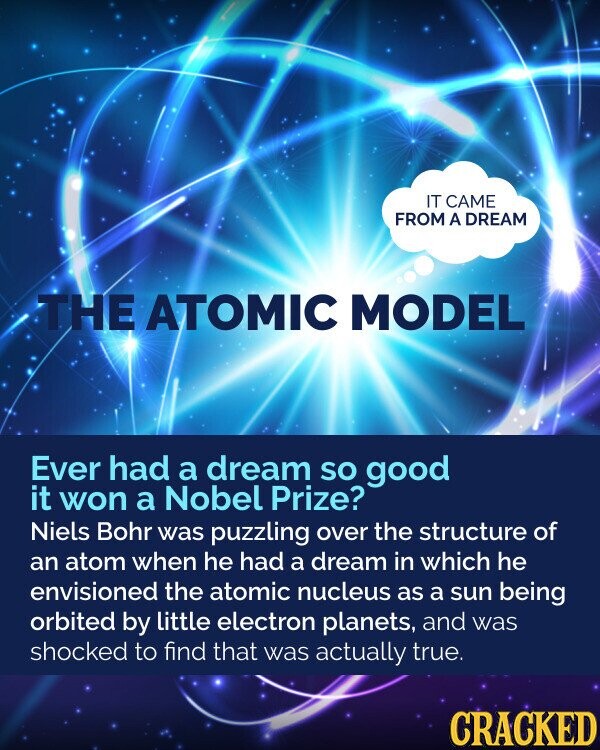 IT CAME FROM A DREAM THE ATOMIC MODEL Ever had a dream so good it won a Nobel Prize? Niels Bohr was puzzling over the structure of an atom when he had a dream in which he envisioned the atomic nucleus as a sun being orbited by little electron planets, and was shocked to find that was actually true. CRACKED
