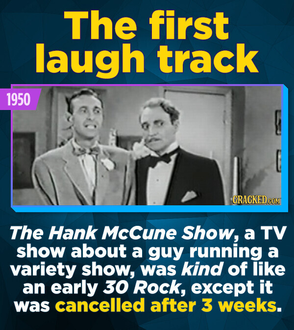 The first laugh track 1950 CRACKED.COM The Hank McCune Show, a TV show about a guy running a variety show, was kind of like an early 30 Rock, except it was cancelled after 3 weeks.