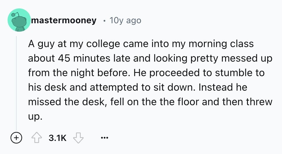 mastermooney 10y ago A guy at my college came into my morning class about 45 minutes late and looking pretty messed up from the night before. Не proceeded to stumble to his desk and attempted to sit down. Instead he missed the desk, fell on the the floor and then threw up. + 3.1K ...