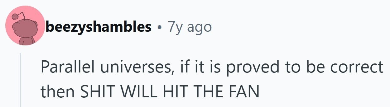 beezyshambles . 7y ago Parallel universes, if it is proved to be correct then SHIT WILL HIT THE FAN