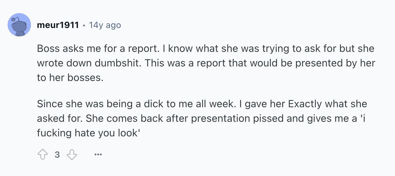 meur1911 14y ago Boss asks me for a report. I know what she was trying to ask for but she wrote down dumbshit. This was a report that would be presented by her to her bosses. Since she was being a dick to me all week. I gave her Exactly what she asked for. She comes back after presentation pissed and gives me a 'i fucking hate you look' 3 ...