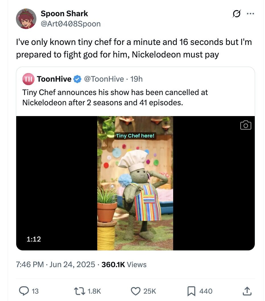 O Spoon Shark ... @Art0408Spoon I've only known tiny chef for a minute and 16 seconds but I'm prepared to fight god for him, Nickelodeon must pay TH ToonHive @ToonHive 19h Tiny Chef announces his show has been cancelled at Nickelodeon after 2 seasons and 41 episodes. Tiny Chef here! 1:12 7:46 PM Jun 24, 2025 ... 360.1K Views 13 1.8K 25K 440