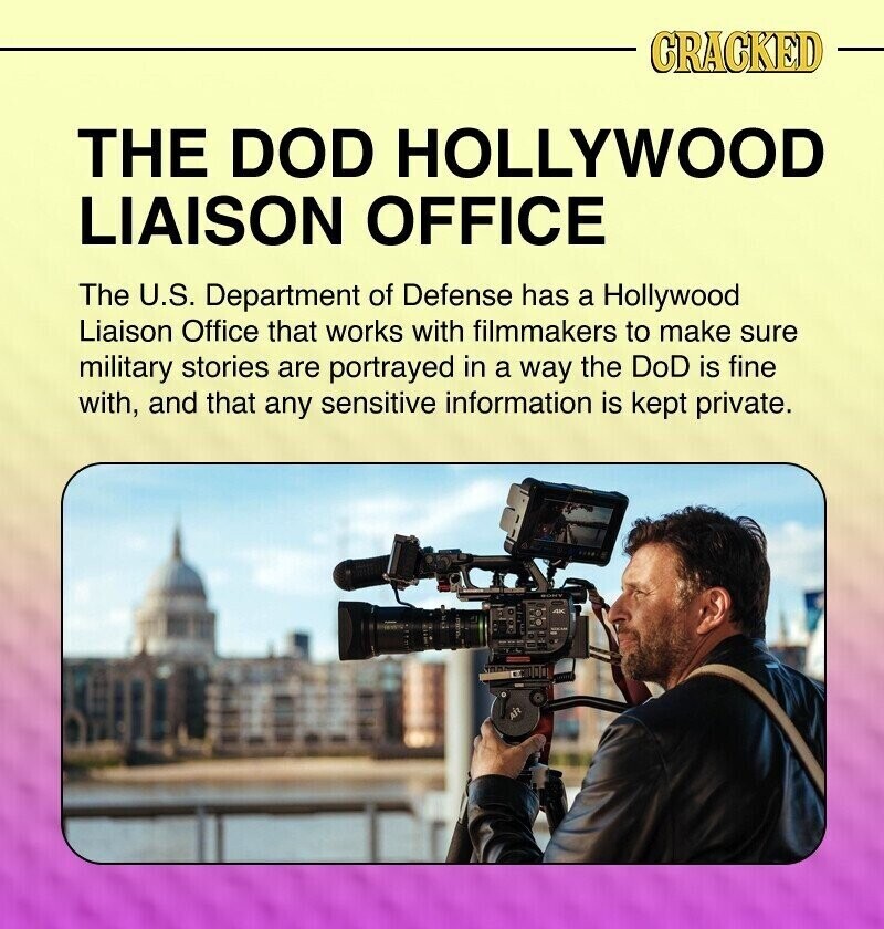 CRACKED THE DOD HOLLYWOOD LIAISON OFFICE The U.S. Department of Defense has a Hollywood Liaison Office that works with filmmakers to make sure military stories are portrayed in a way the DoD is fine with, and that any sensitive information is kept private.