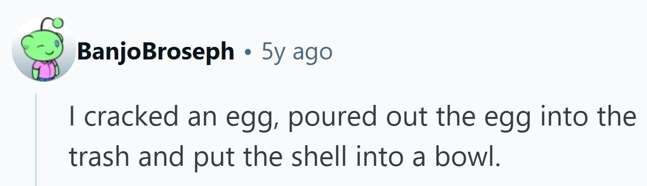 BanjoBroseph . 5y ago I cracked an egg, poured out the egg into the trash and put the shell into a bowl.
