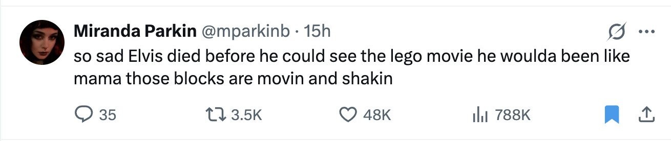Miranda Parkin @mparkinb 15h ... so sad Elvis died before he could see the lego movie he woulda been like mama those blocks are movin and shakin 35 3.5K 48K 788K
